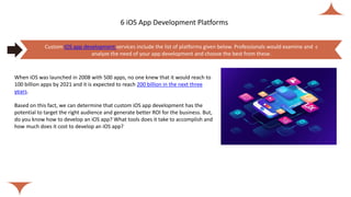 6 iOS App Development Platforms
When iOS was launched in 2008 with 500 apps, no one knew that it would reach to
100 billion apps by 2021 and it is expected to reach 200 billion in the next three
years.
Based on this fact, we can determine that custom iOS app development has the
potential to target the right audience and generate better ROI for the business. But,
do you know how to develop an iOS app? What tools does it take to accomplish and
how much does it cost to develop an iOS app?
Custom iOS app development services include the list of platforms given below. Professionals would examine and c
analyze the need of your app development and choose the best from these.
 
