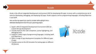 Herearethetopaspectsyouneedtoconsiderwhileoptingtohirea
dedicateddevelopmentteamforyourupcomingproject-
1. Apple's official Integrated Development Environment (IDE) for
custom iOS app development
2. Includes features like code completion, syntax highlighting, and
debugging tools
3. Supports a wide range of programming languages, including Swift
and Objective-C
4. Offers a range of app development templates for different types
of apps
5. Provides access to the iOS Simulator for testing apps on different
iOS devices
Xcode is the official integrated development environment (IDE) for developing iOS apps. It comes with a comprehensive set of
tools for developing, debugging, and deploying iOS apps. Xcode supports various programming languages, including Objective-
C and Swift.
How much does it cost to hire dedicated React Native Developers?
Xcode
 