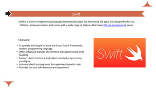 Features:
• To operate with Apple's Cocoa and Cocoa Touch frameworks,
modern programming language
• Offers advanced features like memory management and error
handling
• Supports both functional and object-oriented programming
paradigms
• Includes a built-in playground for experimenting with code
• Provides fast and safe development experience
Swift is a modern programming language developed by Apple for developing iOS apps. It is designed to be fast,
efficient, and easy to learn, and comes with a wide range of features that make iOS app development easier..
Swift
 