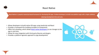 React Native
• Allows developers to build native iOS apps using JavaScript and React
• Provides a framework for building reusable UI components
• Offers hot reloading, which allows React native developers to see changes to the
app in real-time
• Allows for easy integration with third-party libraries and plugins
• Provides a platform-agnostic approach to app development
React Native is a popular JavaScript-based framework for developing iOS apps. It allows developers to build cross-platform apps with a single codebase,
reducing development time and costs.
 