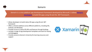 Xamarin
• Allows developers to build native iOS apps using C# and .NET
framework
• Offers a shared codebase across different platforms, including iOS,
Android, and Windows
• Provides access to native iOS APIs and features through bindings
• Includes a range of app development templates and tools for testing
and debugging
• Provides access to Xamarin University for learning resources and
support
Xamarin is a cross-platform app development framework developed by Microsoft. It allows Xamarin
developers to build iOS apps using C# and the .NET framework.
 