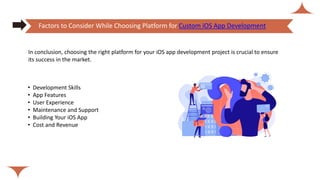 • Development Skills
• App Features
• User Experience
• Maintenance and Support
• Building Your iOS App
• Cost and Revenue
Factors to Consider While Choosing Platform for Custom iOS App Development
In conclusion, choosing the right platform for your iOS app development project is crucial to ensure
its success in the market.
 