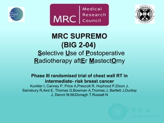   SUPREMO       S elective  U se of  P ostoperative  R adiotherapy aft E r  M astect O my                                        MRC SUPREMO (BIG 2-04)       S elective  U se of  P ostoperative  R adiotherapy aft E r  M astect O my Phase III randomised trial of chest wall RT in intermediate- risk breast cancer Kunkler I, Canney P, Price A,Prescott R, Hophood P,Dixon J, Sainsbury R,Aird E, Thomas G,Bowman A,Thomas J, Bartlett J,Dunlop J, Denvir M,McDonagh T,Russell N    