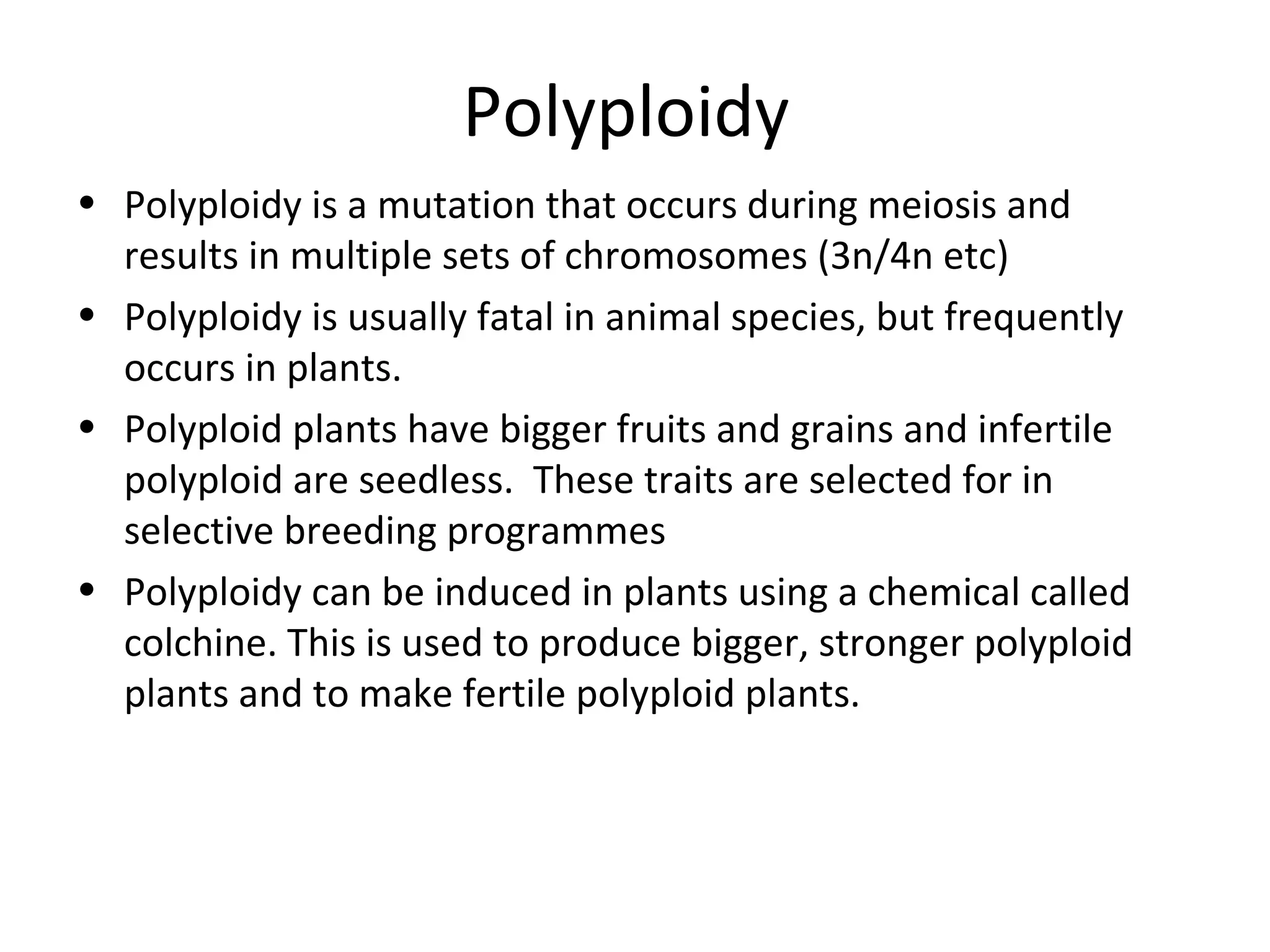 Polyploidy
• Polyploidy is a mutation that occurs during meiosis and
results in multiple sets of chromosomes (3n/4n etc)
• Polyploidy is usually fatal in animal species, but frequently
occurs in plants.
• Polyploid plants have bigger fruits and grains and infertile
polyploid are seedless. These traits are selected for in
selective breeding programmes
• Polyploidy can be induced in plants using a chemical called
colchine. This is used to produce bigger, stronger polyploid
plants and to make fertile polyploid plants.
 