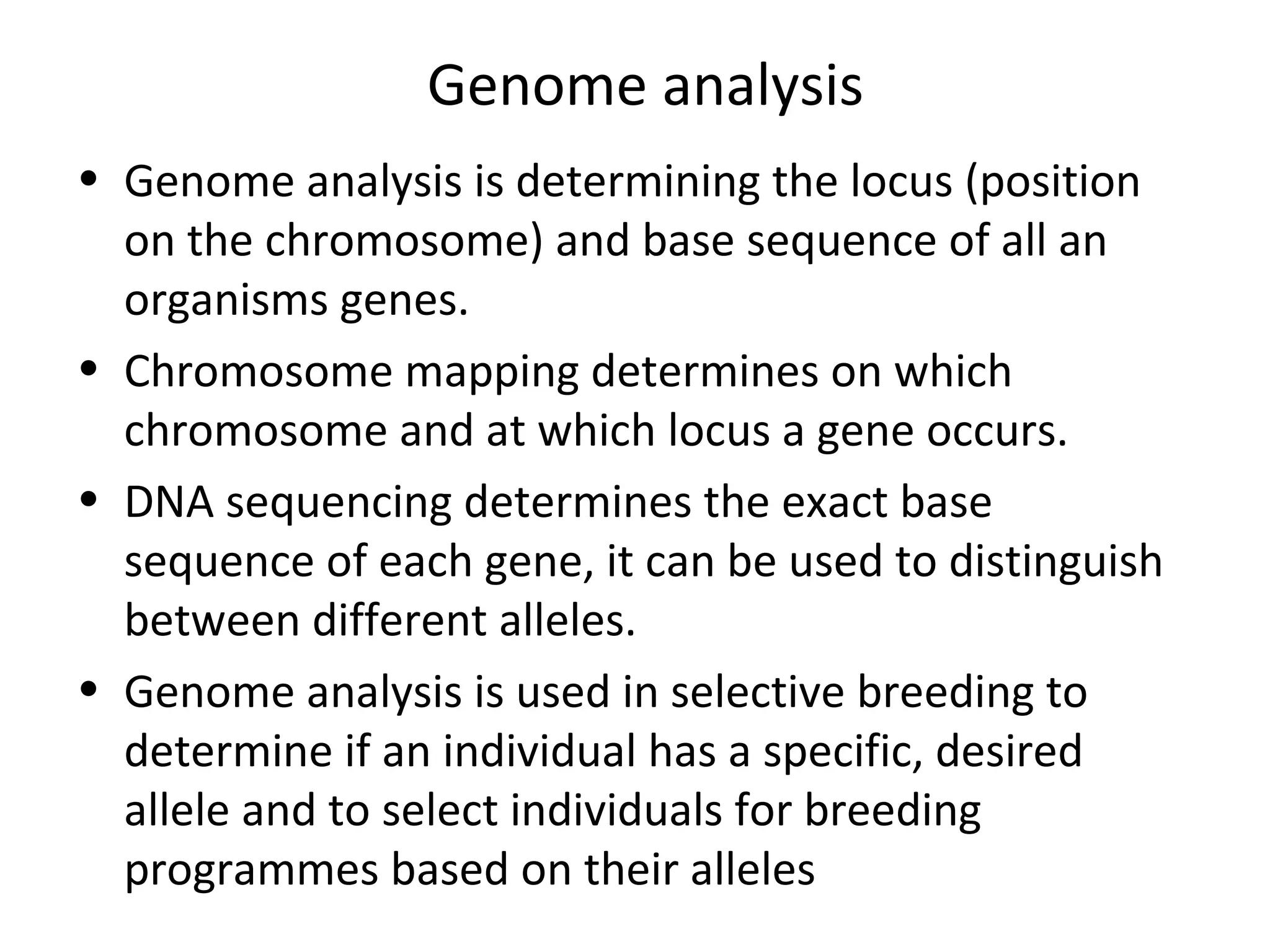 • Genome analysis is determining the locus (position
on the chromosome) and base sequence of all an
organisms genes.
• Chromosome mapping determines on which
chromosome and at which locus a gene occurs.
• DNA sequencing determines the exact base
sequence of each gene, it can be used to distinguish
between different alleles.
• Genome analysis is used in selective breeding to
determine if an individual has a specific, desired
allele and to select individuals for breeding
programmes based on their alleles
Genome analysis
 