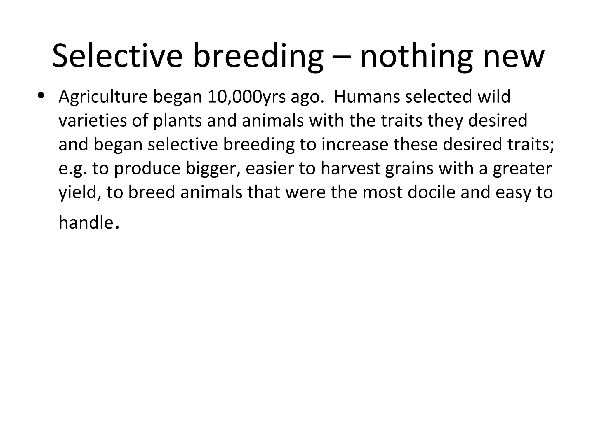 Selective breeding – nothing new
• Agriculture began 10,000yrs ago. Humans selected wild
varieties of plants and animals with the traits they desired
and began selective breeding to increase these desired traits;
e.g. to produce bigger, easier to harvest grains with a greater
yield, to breed animals that were the most docile and easy to
handle.
 
