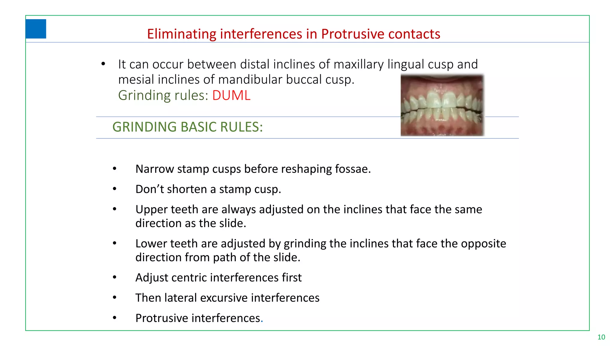 10
GRINDING BASIC RULES:
• Narrow stamp cusps before reshaping fossae.
• Don’t shorten a stamp cusp.
• Upper teeth are always adjusted on the inclines that face the same
direction as the slide.
• Lower teeth are adjusted by grinding the inclines that face the opposite
direction from path of the slide.
• Adjust centric interferences first
• Then lateral excursive interferences
• Protrusive interferences.
• It can occur between distal inclines of maxillary lingual cusp and
mesial inclines of mandibular buccal cusp.
Grinding rules: DUML
Eliminating interferences in Protrusive contacts
 