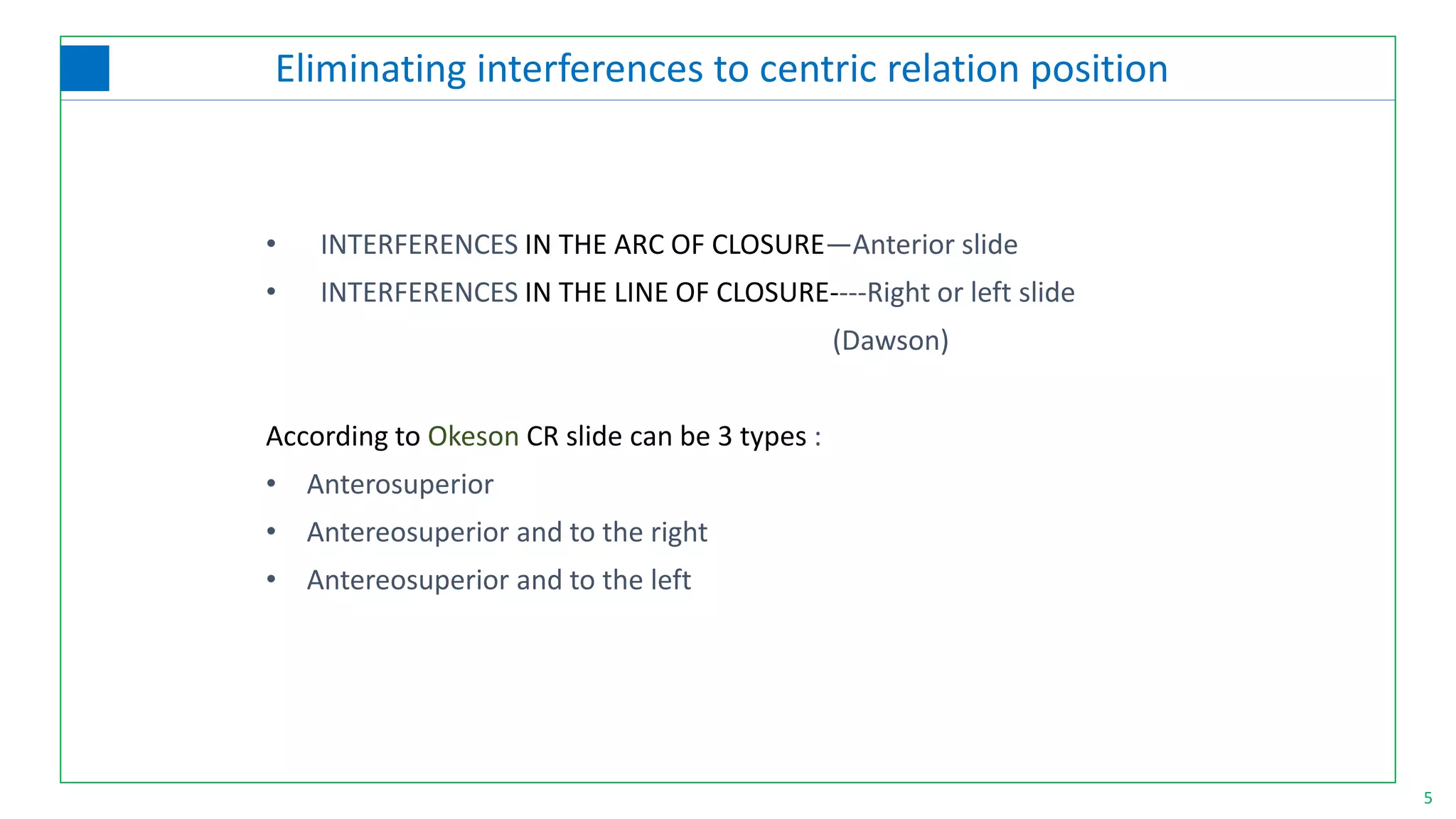 5
• INTERFERENCES IN THE ARC OF CLOSURE—Anterior slide
• INTERFERENCES IN THE LINE OF CLOSURE----Right or left slide
(Dawson)
According to Okeson CR slide can be 3 types :
• Anterosuperior
• Antereosuperior and to the right
• Antereosuperior and to the left
Eliminating interferences to centric relation position
 