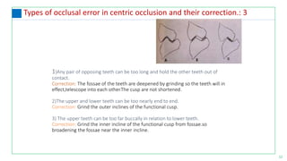 12
Types of occlusal error in centric occlusion and their correction.: 3
1)Any pair of opposing teeth can be too long and hold the other teeth out of
contact.
Correction: The fossae of the teeth are deepened by grinding so the teeth will in
effect,telescope into each other.The cusp are not shortened.
2)The upper and lower teeth can be too nearly end to end.
Correction: Grind the outer inclines of the functional cusp.
3) The upper teeth can be too far buccally in relation to lower teeth.
Correction: Grind the inner incline of the functional cusp from fossae.so
broadening the fossae near the inner incline.
 