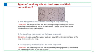 13
Types of working side occlusal error and their
correction:- 6
1) Both the upper buccal cusp and the lower lingual cusp are too long .
Correction: The length of cusps are reduced by grinding to change the incline
extending from the central fossae to the cusp tip.,Central fossae is not made
deeper,but the cusps made shorter.
2) The buccal cusp make contact but the lingual cusp donot.
Correction: Buccal cusp of the upper teeth are ground from the central fossa to the
cusp tip to shorten the cusp.
3) The lingual cusp make contact but the buccal cusp donot.
Correction: The lower lingual cusps are shortened by changing the buccal incline of
the lower lingual cusp ,so it is not as steep.
 