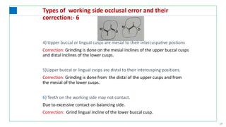 14
Types of working side occlusal error and their
correction:- 6
4) Upper buccal or lingual cusps are mesial to their intercuspative postions
Correction: Grinding is done on the mesial inclines of the upper buccal cusps
and distal inclines of the lower cusps.
5)Upper buccal or lingual cusps are distal to their intercusping positions.
Correction: Grinding is done from the distal of the upper cusps and from
the mesial of the lower cusps.
6) Teeth on the working side may not contact.
Due to excessive contact on balancing side.
Correction: Grind lingual incline of the lower buccal cusp.
 