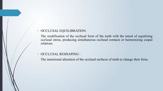 • OCCLUSAL EQUILIBRATION:
The modification of the occlusal form of the teeth with the intent of equalizing
occlusal stress, producing simultaneous occlusal contacts or harmonizing cuspal
relations.
• OCCLUSAL RESHAPING :
The intentional alteration of the occlusal surfaces of teeth to change their form.
 