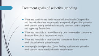 Treatment goals of selective grinding
 When the condyles are in the musculoskeletalstable(CR) position
and the articular discs are properly interposed ,all possible posterior
teeth contact evenly and simultaneously between centric cusp tips
and opposing flat surfaces.
 When the mandible is moved laterally , the laterotrusive contacts on
the teeth disocclude the posterior teeth .
 When the mandible is protruded the contacts on the the anterior
teeth disocclude the posterior teeth
 In an upright head position ((alert feeding position) the posterior
teeth contact more heavily than the anterior teeth .
 