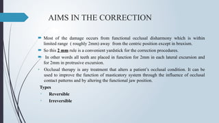 AIMS IN THE CORRECTION
 Most of the damage occurs from functional occlusal disharmony which is within
limited range ( roughly 2mm) away from the centric position except in bruxism.
 So this 2 mm rule is a convenient yardstick for the correction procedures.
 In other words all teeth are placed in function for 2mm in each lateral excursion and
for 2mm in protrusive excursion.
• Occlusal therapy is any treatment that alters a patient’s occlusal condition. It can be
used to improve the function of masticatory system through the influence of occlusal
contact patterns and by altering the functional jaw position.
Types
▫ Reversible
▫ Irreversible
 