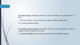 Reversible therapy temporarily alters the occlusal condition, the joint position, or
both.
• When this therapy is removed patient’s original condition might return.
Ex: occlusal appliance therapy
Irreversible occlusal therapy permanently alters the occlusal condition so that the
original condition cannot be recovered.
Ex: selective grinding, fixed prosthetic procedures and orthodontic therapy.
 