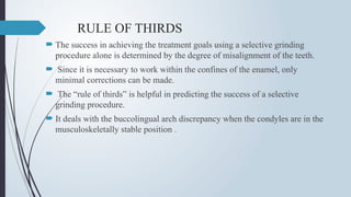 RULE OF THIRDS
 The success in achieving the treatment goals using a selective grinding
procedure alone is determined by the degree of misalignment of the teeth.
 Since it is necessary to work within the confines of the enamel, only
minimal corrections can be made.
 The “rule of thirds” is helpful in predicting the success of a selective
grinding procedure.
 It deals with the buccolingual arch discrepancy when the condyles are in the
musculoskeletally stable position .
 