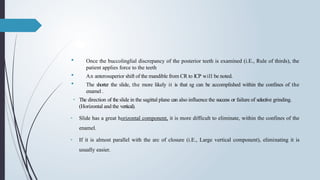  Once the buccolinglial discrepancy of the posterior teeth is examined (i.E., Rule of thirds), the
patient applies force to the teeth
 An anterosuperior shift of the mandible from CR to ICP will be noted.
 The shorter the slide, the more likely it is that sg can be accomplished within the confines of the
enamel .
• The direction of the slide in the sagittal plane can also influence the success or failure of selective grinding.
(Horizontal and the vertical).
• Slide has a great horizontal component, it is more difficult to eliminate, within the confines of the
enamel.
• If it is almost parallel with the arc of closure (i.E., Large vertical component), elimi­
nating it is
usually easier.
 