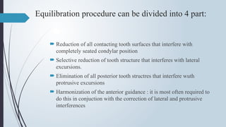 Equilibration procedure can be divided into 4 part:
 Reduction of all contacting tooth surfaces that interfere with
completely seated condylar position
 Selective reduction of tooth structure that interferes with lateral
excursions.
 Elimination of all posterior tooth structres that interfere wuth
protrusive excursions
 Harmonization of the anterior guidance : it is most often required to
do this in conjuction with the correction of lateral and protrusive
interferences
 