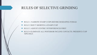 RULES OF SELECTIVE GRINDING
 RULE 1: NARROW STAMP CUSPS BEFORE RESHAPING FOSSAE
 RULE 2 DON’T SHORTEN A STAMP CUSP
 RULE 3: ADJUST CENTRIC INTERFERENCES FIRST
 RULE 4 ELIMINATE ALL POSTERIOR INCLINE CONTACTS. PRESERVE CUSP
TIPS ONLY.
 