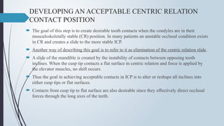 DEVELOPING AN ACCEPTABLE CENTRIC RELATION
CONTACT POSITION
 The goal of this step is to create desirable tooth contacts when the condyles are in their
musculoskeletally stable (CR) position. In many patients an unstable occlusal condition exists
in CR and creates a slide to the more stable ICP.
 Another way of describing this goal is to refer to it as elimination of the centric relation slide.
 A slide of the mandible is created by the instability of contacts between opposing tooth
inclines. When the cusp tip contacts a flat surface in centric relation and force is applied by
the elevator muscles, no shift occurs.
 Thus the goal in achieving acceptable contacts in ICP is to alter or reshape all inclines into
either cusp tips or flat surfaces.
 Contacts from cusp tip to flat surface are also desirable since they effectively direct occlusal
forces through the long axes of the teeth.
 