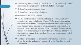  Eliminating Interferences to Centric Relation For simplicity, centric
relation interferences can be differentiated into two types:
 1. Interference to the arc of closure
 2. Interference to the line of closure
Interference to the arc of closure
 As the condyles rotate on their centric relation axis, each lower
tooth follows an arc of closure (Figure 33-2). Any tooth structure
that interferes with this closing arc has the effect of displacing the
condyles down and forward to achieve maximal intercuspation at
the most closed occlusal position. Most deviations from the arc of
closure require the condyle to move forward. Primary interferences
that deviate the condyle forward produce what is commonly called
an anterior slide.
 The basic grinding rule to correct an anterior slide is always MUDL:
Grind the Mesial inclines of Upper teeth or the Distal inclines of
Lower teeth
 