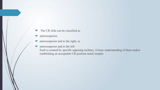  The CR slide can be classified as
 anterosuperior,
 anterosuperior and to the right, or
 anterosuperior and to the left.
Each is created by specific opposing inclines. A basic understanding of these makes
establishing an acceptable CR position much simpler
 