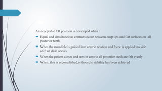 An acceptable CR position is developed when :
 Equal and simultaneious contacts occur between cusp tips and flat surfaces on all
posterior teeth
 When the mandible is guided into centric relation and force is applied ,no side
shift or slide occurs
 When the patient closes and taps in centric all posterior teeth are felt evenly
 When, this is accomplished,orthopedic stability has been achieved
 