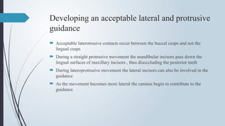 Developing an acceptable lateral and protrusive
guidance
 Acceptable laterotrusive contacts occur between the buccal cusps and not the
lingual cusps
 During a straight protrusive movement the mandibular incisors pass down the
lingual surfaces of maxillary incisors , thus disoccluding the posterior teeth
 During lateroprotrusive movement the lateral incisors can also be involved in the
guidance
 As the movement becomes more lateral the canines begin to contribute to the
guidance
 