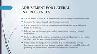 ADJUSTMENT FOR LATERAL
INTERFERENCES
 Ask the patient to close in CR and visualize the relationship of the anterior teeth
 then assist the patient through laterotrusive movements
 it is recommended to clear the balancing interferences first , the working and
finally the protrusive.
 Balncing side interferences on second molars are most commonly missed
interferences
 On the working side the canines must contact during the laterotrusive movements
and disocclude the posteriors teeth( canine guidance)
 When canines are not positioned such that they can immediately provide
latertrusive guidance, a group function guidance –where the mandible is laterally
guided by the premolars and mesiobuccal cusps of the first molars.
 