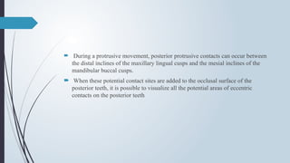  During a protrusive movement, posterior protrusive contacts can occur between
the distal inclines of the maxillary lingual cusps and the mesial inclines of the
mandibular buccal cusps.
 When these potential contact sites are added to the occlusal surface of the
posterior teeth, it is possible to visualize all the potential areas of eccentric
contacts on the posterior teeth
 