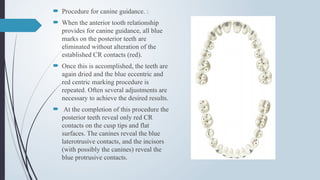  Procedure for canine guidance. :
 When the anterior tooth relationship
provides for canine guidance, all blue
marks on the posterior teeth are
eliminated without alteration of the
established CR contacts (red).
 Once this is accomplished, the teeth are
again dried and the blue eccentric and
red centric marking procedure is
repeated. Often several adjustments are
necessary to achieve the desired results.
 At the completion of this procedure the
posterior teeth reveal only red CR
contacts on the cusp tips and flat
surfaces. The canines reveal the blue
laterotrusive contacts, and the incisors
(with possibly the canines) reveal the
blue protrusive contacts.
 