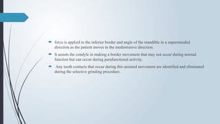  force is applied to the inferior border and angle of the mandible in a superomedial
direction as the patient moves in the mediotrusive direction.
 It assists the condyle in making a border movement that may not occur during normal
function but can occur during parafunctional activity.
 Any tooth contacts that occur during this assisted movement are identified and eliminated
during the selective grinding procedure.
 