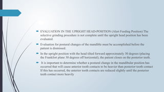  EVALUATION IN THE UPRIGHT HEAD-POSITION (Alert Feeding Position) The
selective grinding procedure is not complete until the upright head position has been
evaluated.
 Evaluation for postural changes of the mandible must be accomplished before the
patient is dismissed.
 In the upright position with the head tilted forward approximately 30 degrees (placing
the Frankfort plane 30 degrees off horizontal), the patient closes on the posterior teeth.
 It is important to determine whether a postural change in the mandibular position has
occurred that will cause anterior tooth contacts to be heavier than posterior tooth contact
If this has occurred, the anterior tooth contacts are reduced slightly until the posterior
teeth contact more heavily
 