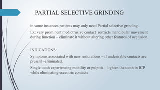 PARTIAL SELECTIVE GRINDING
in some instances patients may only need Partial selective grinding.
Ex: very prominent mediotrusive contact restricts mandibular movement
during function – eliminate it without altering other features of occlusion.
INDICATIONS:
Symptoms associated with new restorations – if undesirable contacts are
present –eliminated.
Single tooth experiencing mobility or pulpitis – lighten the tooth in ICP
while eliminating eccentric contacts
 