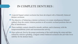 IN COMPLETE DENTURES :
 A special lingual contact occlusion has been developed with a bilaterally balanced
denture occlusion.
 The objective of balancing a denture occlusion is to create simultaneous bilateral
contacts from the centric relation position to all eccentric occlusal positions that are
free of interferences.
 These multiple contacts should be smooth, uniform ,and in harmony with the
temporomandibular joints and neuromuscular activity.
 Once achieved, first by the proper positioning of the teeth during the setup and then
refined by selective grinding, a lingual contact balanced occlusion also provides lever
stability for the denture bases.
 