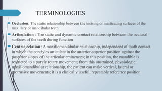TERMINOLOGIES
 Occlusion: The static relationship between the incising or masticating surfaces of the
maxillary or mandibular teeth .
Articulation : The static and dynamic contact relationship between the occlusal
surfaces of the teeth during function
Centric relation: A maxillomandibular relationship, independent of tooth contact,
in which the condyles articulate in the anterior-superior position against the
posterior slopes of the articular eminences; in this position, the mandible is
restricted to a purely rotary movement; from this unstrained, physiologic,
maxillomandibular relationship, the patient can make vertical, lateral or
protrusive movements; it is a clinically useful, repeatable reference position.
 