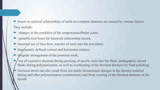  Errors in occlusal relationships of teeth on complete dentures are caused by various factors .
They include:
 changes in the condition of the temporomandibular joints,
 unstable trial bases for interarch relationship record,
 incorrect use of face-bow, transfer of casts into the articulator,
 inaccurately defined vertical and horizontal relation,
 irregular arrangement of the posterior teeth,
 use of excessive pressure during pressing of acrylic resin into the flask, inadequately closed
flasks during polymerisation, as well as overheating of the finished dentures by final polishing
 Occlusal errors can also result from inevitable dimensional changes in the denture material
during and after polymerisation (contractions) and from wearing of the finished dentures in the
mouth
 