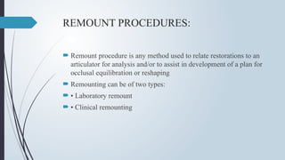 REMOUNT PROCEDURES:
 Remount procedure is any method used to relate restorations to an
articulator for analysis and/or to assist in development of a plan for
occlusal equilibration or reshaping
 Remounting can be of two types:
 • Laboratory remount
 • Clinical remounting
 
