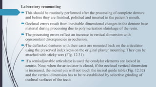 Laboratory remounting
 This should be routinely performed after the processing of complete denture
and before they are finished, polished and inserted in the patient’s mouth.
 Occlusal errors result from inevitable dimensional changes in the denture base
material during processing due to polymerization shrinkage of the resin.
 The processing errors reflect an increase in vertical dimension with
concomitant discrepancies in occlusion.
 The deflasked dentures with their casts are mounted back on the articulator
using the preserved index keys on the original plaster mounting. They can be
attached with sticky wax (Fig. 12.31).
 If a semiadjustable articulator is used the condylar elements are locked in
centric. Now, when the articulator is closed, if the occlusal vertical dimension
is increased, the incisal pin will not touch the incisal guide table (Fig. 12.32)
and the vertical dimension has to be re-established by selective grinding of
occlusal surfaces of the teeth
 