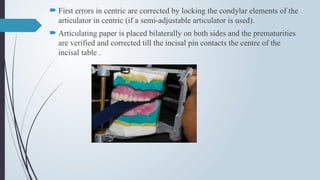  First errors in centric are corrected by locking the condylar elements of the
articulator in centric (if a semi-adjustable articulator is used).
 Articulating paper is placed bilaterally on both sides and the prematurities
are verified and corrected till the incisal pin contacts the centre of the
incisal table .
 