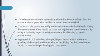  If a balanced occlusion in eccentric positions has been provided, then the
prematurities in protrusion and lateral excursions are verified.
 The incisal pin should smoothly and evenly contact the incisal table during
these movements. Care should be taken not to grind the centric contacts by
using articulating paper of a different colour for checking eccentric
prematurities.
 In general, BULL rule (buccal upper, lingual lower) which advocates
grinding of the mentioned cusps without modifying the functional cusps
should be used while performing the corrections.
 