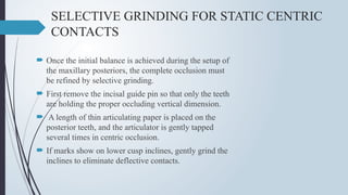 SELECTIVE GRINDING FOR STATIC CENTRIC
CONTACTS
 Once the initial balance is achieved during the setup of
the maxillary posteriors, the complete occlusion must
be refined by selective grinding.
 First remove the incisal guide pin so that only the teeth
are holding the proper occluding vertical dimension.
 A length of thin articulating paper is placed on the
posterior teeth, and the articulator is gently tapped
several times in centric occlusion.
 If marks show on lower cusp inclines, gently grind the
inclines to eliminate deflective contacts.
 