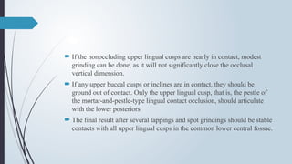  If the nonoccluding upper lingual cusps are nearly in contact, modest
grinding can be done, as it will not significantly close the occlusal
vertical dimension.
 If any upper buccal cusps or inclines are in contact, they should be
ground out of contact. Only the upper lingual cusp, that is, the pestle of
the mortar-and-pestle-type lingual contact occlusion, should articulate
with the lower posteriors
 The final result after several tappings and spot grindings should be stable
contacts with all upper lingual cusps in the common lower central fossae.
 