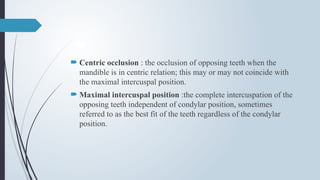  Centric occlusion : the occlusion of opposing teeth when the
mandible is in centric relation; this may or may not coincide with
the maximal intercuspal position.
 Maximal intercuspal position :the complete intercuspation of the
opposing teeth independent of condylar position, sometimes
referred to as the best fit of the teeth regardless of the condylar
position.
 
