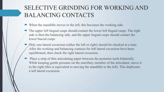 SELECTIVE GRINDING FOR WORKING AND
BALANCING CONTACTS
 When the mandible moves to the left, this becomes the working side.
 The upper left lingual cusps should contact the lower left lingual cusps. The right
side is then the balancing side, and the upper lingual cusps should contact the
lower buccal cusps
 Only one lateral excursion (either the left or right) should be checked at a time.
After the working and balancing contacts for left lateral excursion have been
equilibrated, then check the right lateral excursion.
 Place a strip of thin articulating paper between the posterior teeth bilaterally.
While keeping gentle pressure on the maxillary member of the articulator, move it
to the right (this is equivalent to moving the mandible to the left). This duplicates
a left lateral excursion.
 
