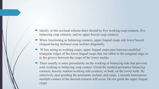  Ideally, in this occlusal scheme there should be five working cusp contacts, five
balancing cusp contacts, and no upper buccal cusp contacts.
 When functioning as balancing contacts, upper lingual cusps ride lower buccal
(lingual-facing inclines) cusp inclines diagonally.
 W hen acting as working cusps, upper lingual cusps pass between modified
triangular ridges of the lower lingual cusps that run either to the marginal ridge or
to the groove between the cusps of the lower molars
 There usually is some prematurity on the working or balancing side that prevents
total working or balancing cusp contact. Grind the marked premature balancing
contacts, heavily marked working side contacts, or both, on the lower teeth. By
selectively spot grinding the premature inclines and cusps, a smooth harmonious
multiple contact of the desired contacts will occur. Do not grind the upper lingual
cusps
 