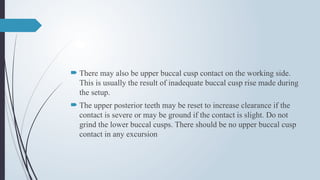  There may also be upper buccal cusp contact on the working side.
This is usually the result of inadequate buccal cusp rise made during
the setup.
 The upper posterior teeth may be reset to increase clearance if the
contact is severe or may be ground if the contact is slight. Do not
grind the lower buccal cusps. There should be no upper buccal cusp
contact in any excursion
 