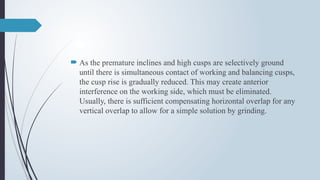  As the premature inclines and high cusps are selectively ground
until there is simultaneous contact of working and balancing cusps,
the cusp rise is gradually reduced. This may create anterior
interference on the working side, which must be eliminated.
Usually, there is sufficient compensating horizontal overlap for any
vertical overlap to allow for a simple solution by grinding.
 
