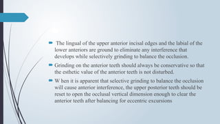  The lingual of the upper anterior incisal edges and the labial of the
lower anteriors are ground to eliminate any interference that
develops while selectively grinding to balance the occlusion.
 Grinding on the anterior teeth should always be conservative so that
the esthetic value of the anterior teeth is not disturbed.
 W hen it is apparent that selective grinding to balance the occlusion
will cause anterior interference, the upper posterior teeth should be
reset to open the occlusal vertical dimension enough to clear the
anterior teeth after balancing for eccentric excursions
 