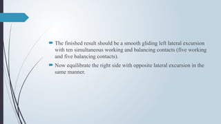  The finished result should be a smooth gliding left lateral excursion
with ten simultaneous working and balancing contacts (five working
and five balancing contacts).
 Now equilibrate the right side with opposite lateral excursion in the
same manner.
 